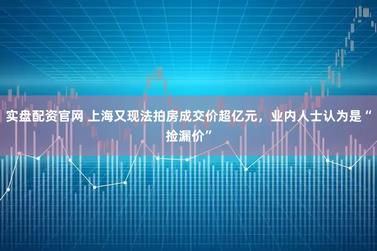 实盘配资官网 上海又现法拍房成交价超亿元，业内人士认为是“捡漏价”