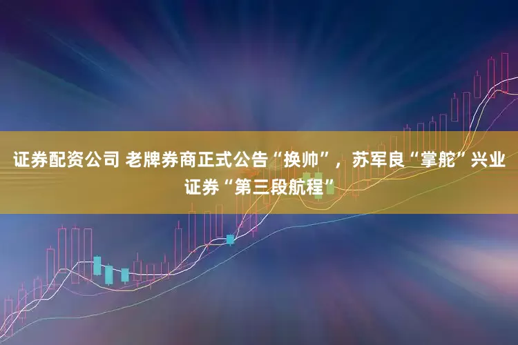 证券配资公司 老牌券商正式公告“换帅”，苏军良“掌舵”兴业证券“第三段航程”