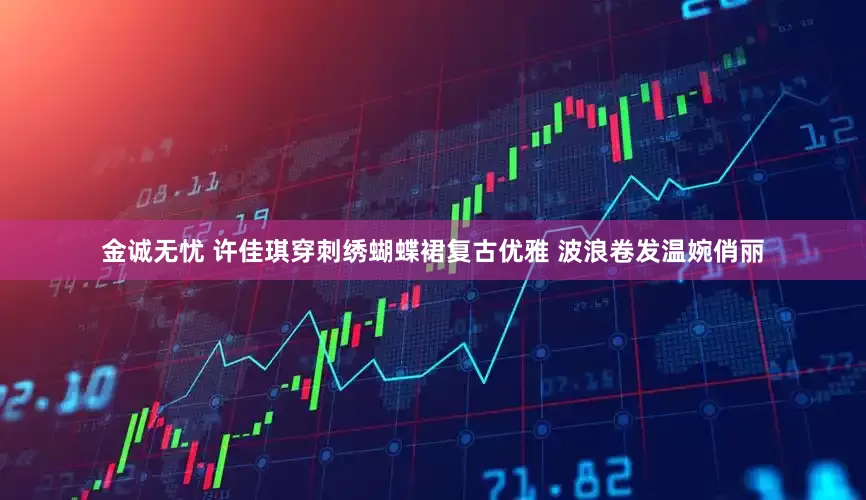 金诚无忧 许佳琪穿刺绣蝴蝶裙复古优雅 波浪卷发温婉俏丽
