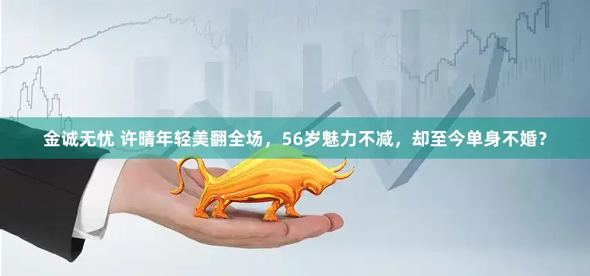金诚无忧 许晴年轻美翻全场，56岁魅力不减，却至今单身不婚？