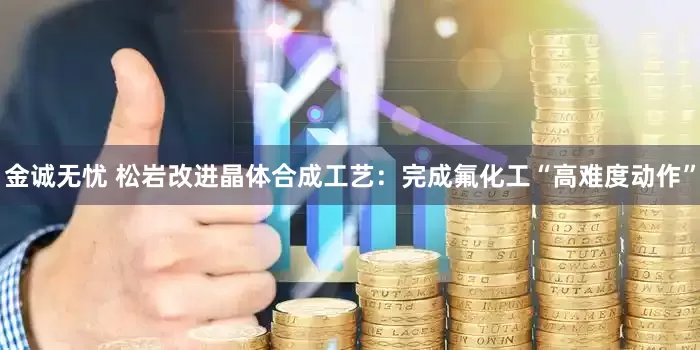 金诚无忧 松岩改进晶体合成工艺：完成氟化工“高难度动作”