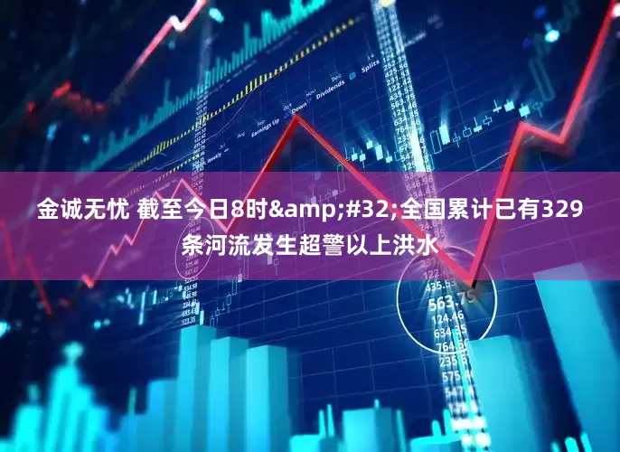 金诚无忧 截至今日8时&#32;全国累计已有329条河流发生超警以上洪水