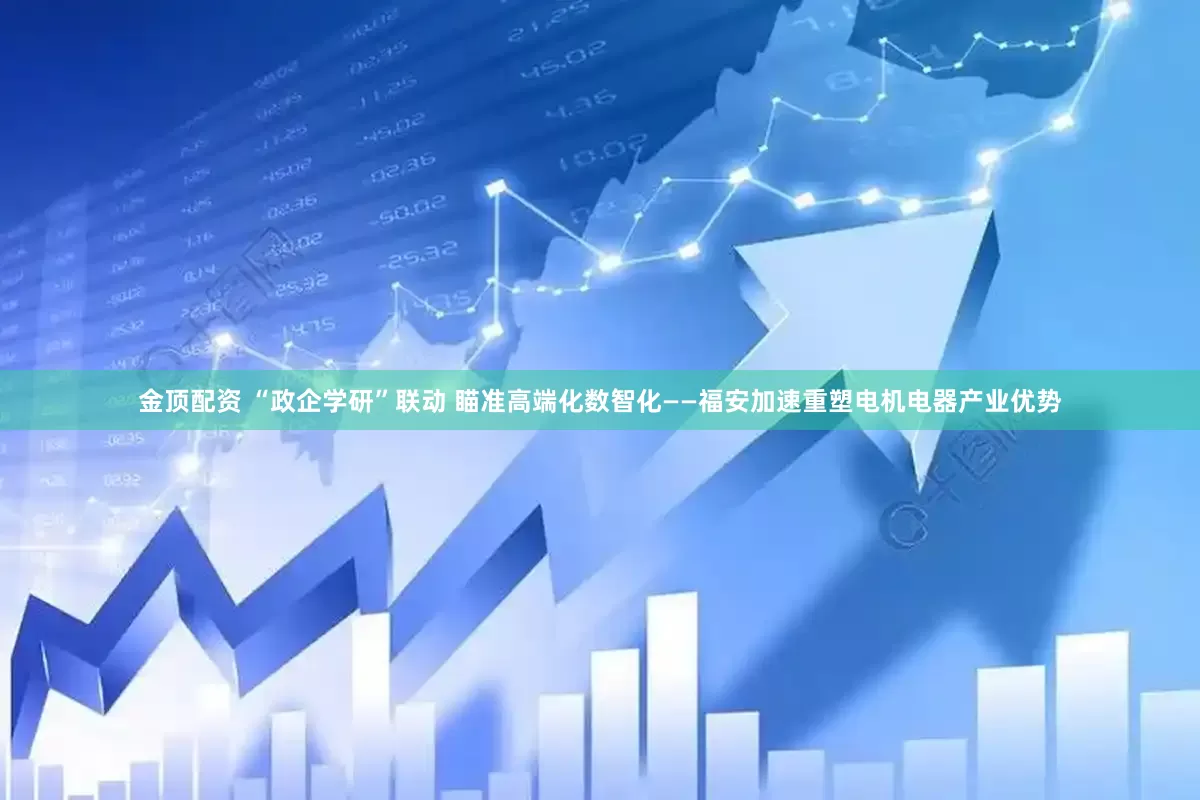 金顶配资 “政企学研”联动 瞄准高端化数智化——福安加速重塑电机电器产业优势