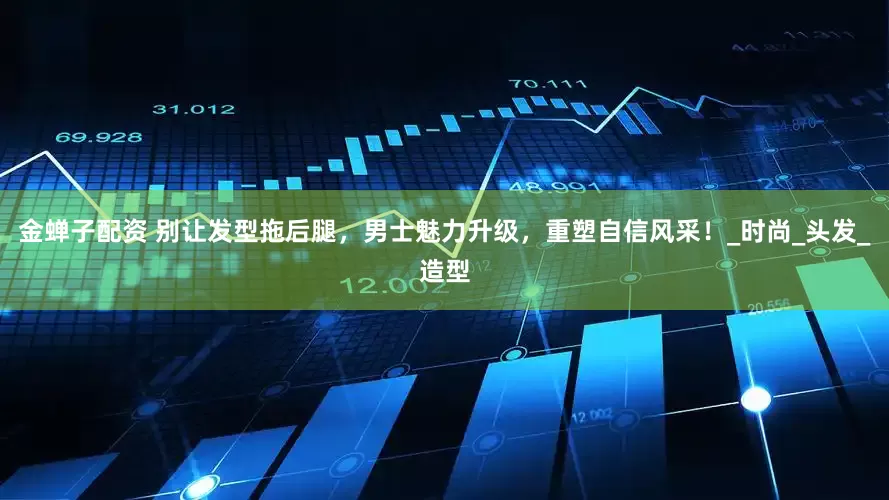金蝉子配资 别让发型拖后腿，男士魅力升级，重塑自信风采！_时尚_头发_造型