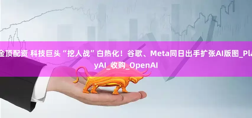 金顶配资 科技巨头“挖人战”白热化！谷歌、Meta同日出手扩张AI版图_PlayAI_收购_OpenAI