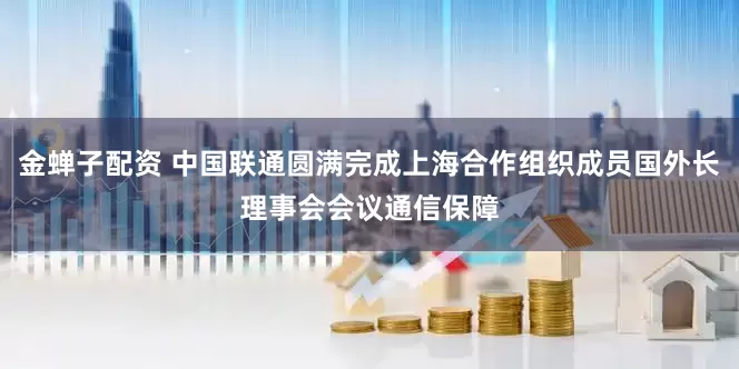 金蝉子配资 中国联通圆满完成上海合作组织成员国外长理事会会议通信保障