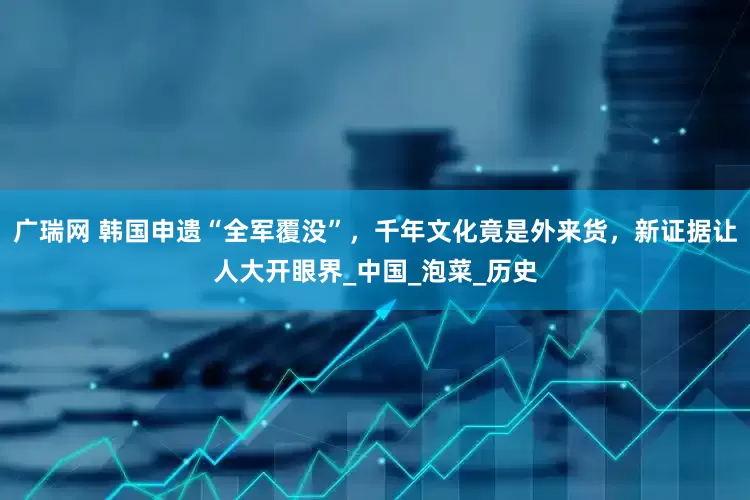 广瑞网 韩国申遗“全军覆没”，千年文化竟是外来货，新证据让人大开眼界_中国_泡菜_历史