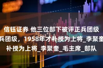 信钰证券 他三位部下被评正兵团级，自己却是副兵团级，1958年才补授为上将_李聚奎_毛主席_部队