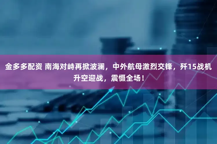 金多多配资 南海对峙再掀波澜，中外航母激烈交锋，歼15战机升空迎战，震慑全场！