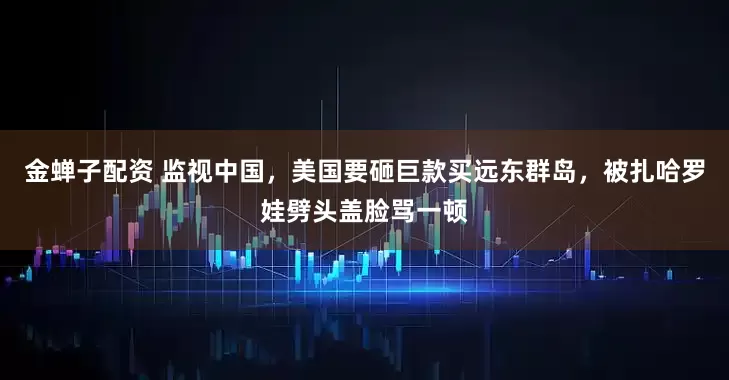 金蝉子配资 监视中国，美国要砸巨款买远东群岛，被扎哈罗娃劈头盖脸骂一顿
