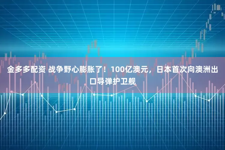 金多多配资 战争野心膨胀了！100亿澳元，日本首次向澳洲出口导弹护卫舰