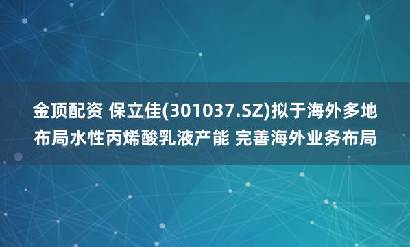 金顶配资 保立佳(301037.SZ)拟于海外多地布局水性丙烯酸乳液产能 完善海外业务布局