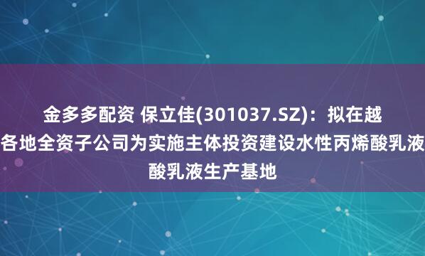 金多多配资 保立佳(301037.SZ)：拟在越南等地以各地全资子公司为实施主体投资建设水性丙烯酸乳液生产基地