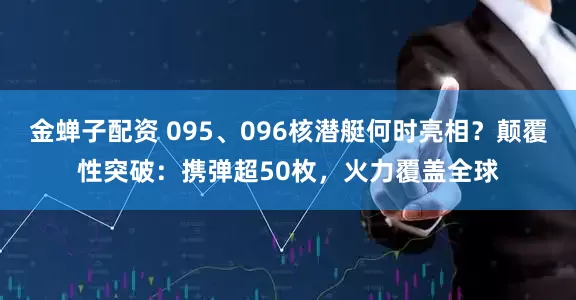 金蝉子配资 095、096核潜艇何时亮相？颠覆性突破：携弹超50枚，火力覆盖全球
