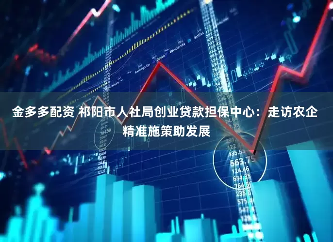 金多多配资 祁阳市人社局创业贷款担保中心：走访农企 精准施策助发展