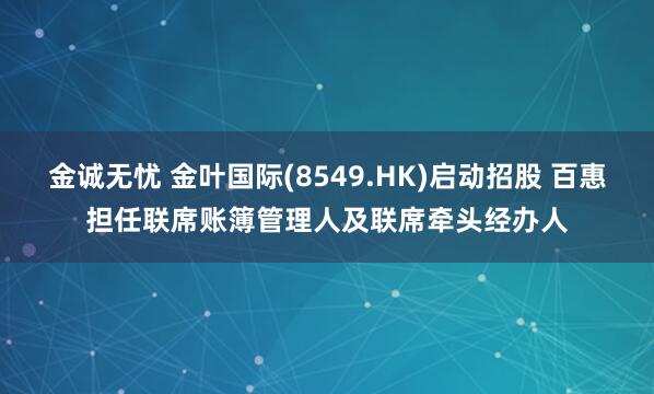 金诚无忧 金叶国际(8549.HK)启动招股 百惠担任联席账簿管理人及联席牵头经办人