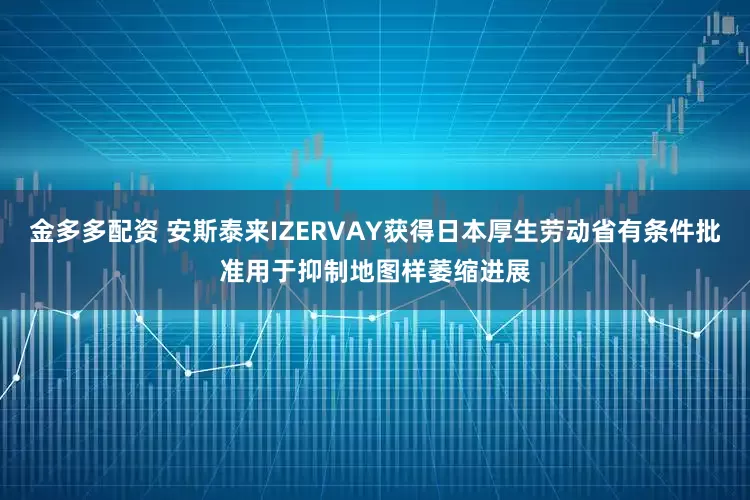 金多多配资 安斯泰来IZERVAY获得日本厚生劳动省有条件批准用于抑制地图样萎缩进展