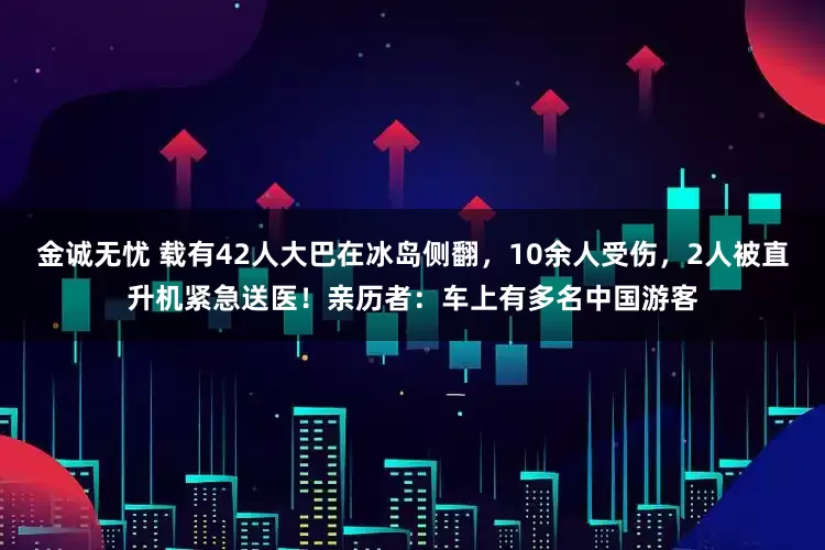 金诚无忧 载有42人大巴在冰岛侧翻，10余人受伤，2人被直升机紧急送医！亲历者：车上有多名中国游客