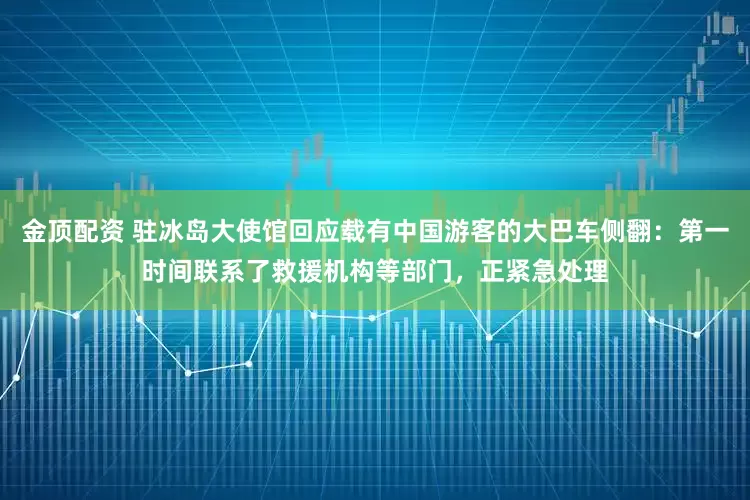 金顶配资 驻冰岛大使馆回应载有中国游客的大巴车侧翻:第一时间联系了救援机构等部门,正紧急处理