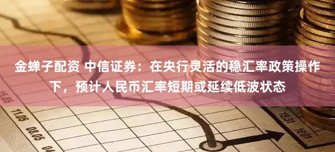 金蝉子配资 中信证券:在央行灵活的稳汇率政策操作下,预计人民币汇率短期或延续低波状态