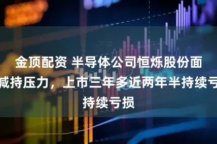 金顶配资 半导体公司恒烁股份面临减持压力,上市三年多近两年半持续亏损