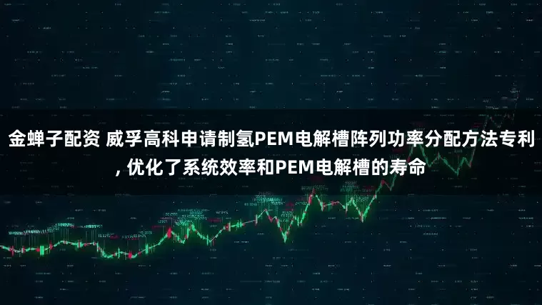 金蝉子配资 威孚高科申请制氢PEM电解槽阵列功率分配方法专利, 优化了系统效率和PEM电解槽的寿命