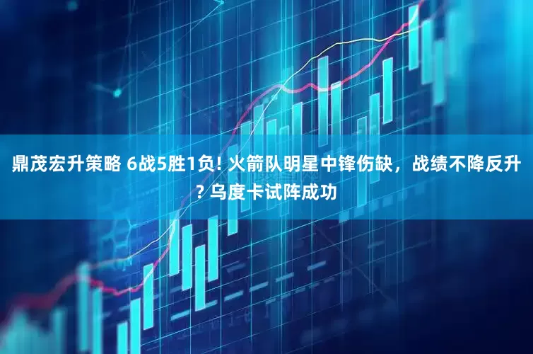 鼎茂宏升策略 6战5胜1负! 火箭队明星中锋伤缺，战绩不降反升? 乌度卡试阵成功