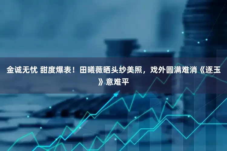 金诚无忧 甜度爆表！田曦薇晒头纱美照，戏外圆满难消《逐玉》意难平