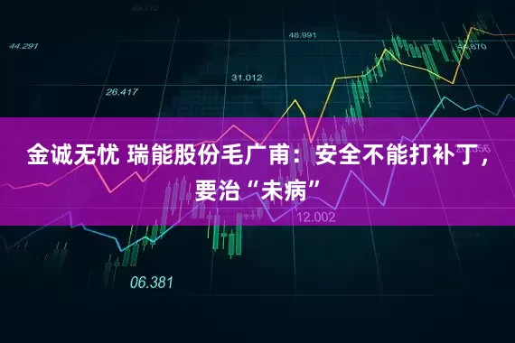 金诚无忧 瑞能股份毛广甫:安全不能打补丁,要治“未病”
