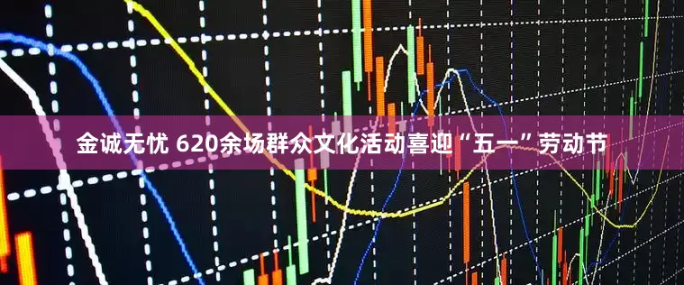 金诚无忧 620余场群众文化活动喜迎“五一”劳动节