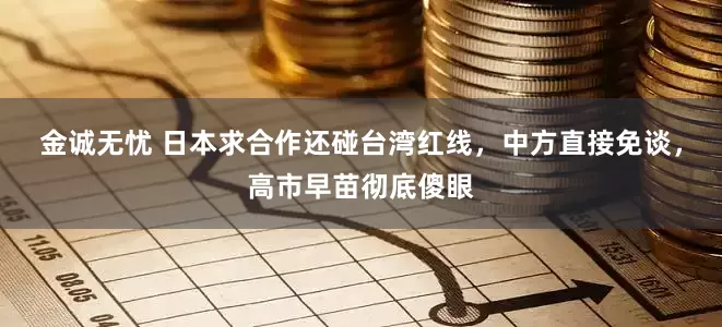 金诚无忧 日本求合作还碰台湾红线，中方直接免谈，高市早苗彻底傻眼