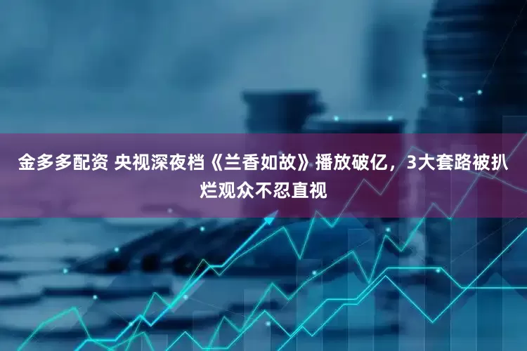 金多多配资 央视深夜档《兰香如故》播放破亿，3大套路被扒烂观众不忍直视